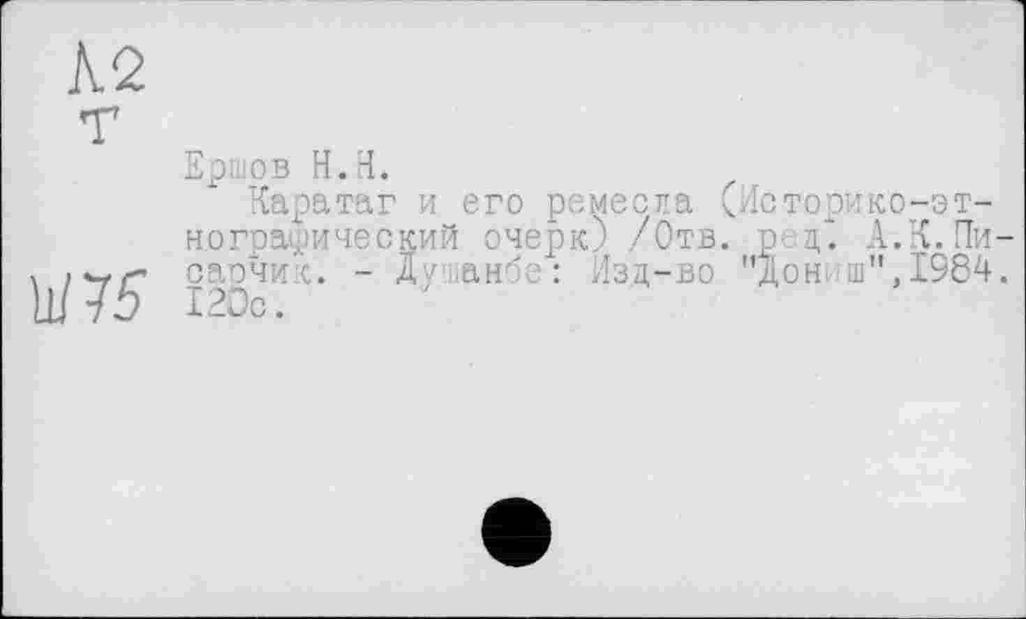 ﻿№
Ершов H.H.
Каратаг и его ремесла (Историко-этнографический очерк) /Отв. р. д. А.К. Пи-, сарчик. - Душанбе: Изд-во "Дониш",1984. Ш5 12Ос.